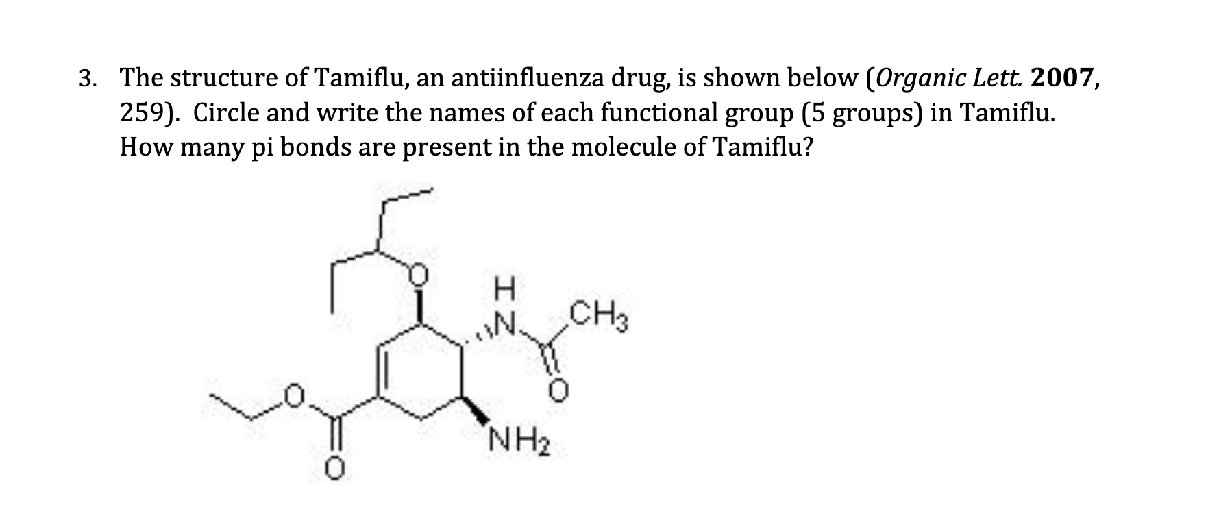 3. The structure of Tamiflu, an antiinfluenza drug, is shown below (Organic Lett. 2007,
259). Circle and write the names of each functional group (5 groups) in Tamiflu.
How many pi bonds are present in the molecule of Tamiflu?
H.
CH3
N.
NH2
