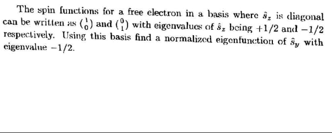 The spin functions for a free electron in a basis wherc §, is diagoal
can be written as () and () with eigenvalues of ŝz being +1/2 and -1/2
respectively. Using this basis find a normalized eigenfunction of ŝy with
eigenvalne -1/2.
