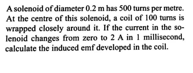 A solenoid of diameter 0.2 m has 500 turns per metre.
At the centre of this solenoid, a coil of 100 turns is
wrapped closely around it. If the current in the so-
lenoid changes from zero to 2 A in 1 millisecond,
calculate the induced emf developed in the coil.
