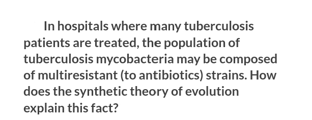 In hospitals where many tuberculosis
patients are treated, the population of
tuberculosis mycobacteria may be composed
of multiresistant (to antibiotics) strains. How
does the synthetic theory of evolution
explain this fact?
