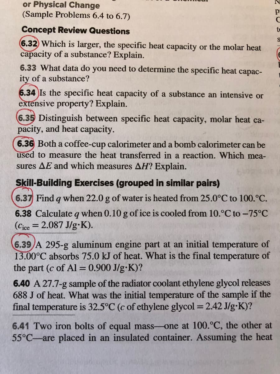 or Physical Change
(Sample Problems 6.4 to 6.7)
Concept Review Questions
to
6.32 Which is larger, the specific heat capacity or the molar heat
capacity of a substance? Explain.
6.33 What data do you need to determine the specific heat capac-
ity of a substance?
6.34 Is the specific heat capacity of a substance an intensive or
extensive property? Explain.
6.35 Distinguish between specific heat capacity, molar heat ca-
pacity, and heat capacity.
6.36 Both a coffee-cup calorimeter and a bomb calorimeter can be
used to measure the heat transferred in a reaction. Which mea-
sures AE and which measures AH? Explain.
Skill-Building Exercises (grouped in similar pairs)
6.37 Find q when 22.0 g of water is heated from 25.0°C to 100.°C.
6.38 Calculate q when 0.10 g of ice is cooled from 10.°C to -75°C
(Cice = 2.087 J/g K).
6.39 A 295-g aluminum engine part at an initial temperature of
13.00°C absorbs 75.0 kJ of heat. What is the final temperature of
the part (c of Al = 0.900 J/g•K)?
%3D
6.40 A 27.7-g sample of the radiator coolant ethylene glycol releases
688 J of heat. What was the initial temperature of the sample if the
final temperature is 32.5°C (c of ethylene glycol = 2.42 J/g•K)?
6.41 Two iron bolts of equal mass-one at 100.°C, the other at
55°C-are placed in an insulated container. Assuming the heat
