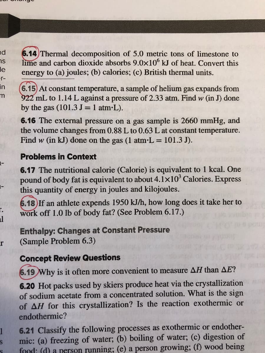 nd
6.14 Thermal decomposition of 5.0 metric tons of limestone to
lime and carbon dioxide absorbs 9.0x10° kJ of heat. Convert this
ns
le
energy to (a) joules; (b) calories; (c) British thermal units.
-r-
in
6.15) At constant temperature, a sample of helium gas expands from
m
922 mL to 1.14 L against a pressure of 2.33 atm. Find w (in J) done
by the gas (101.3 J= 1 atm-L).
6.16 The external pressure on a gas sample is 2660 mmHg, and
the volume changes from 0.88 L to 0.63 L at constant temperature.
Find w (in kJ) done on the gas (1 atm-L = 101.3 J).
Problems in Context
6.17 The nutritional calorie (Calorie) is equivalent to 1 kcal. One
pound of body fat is equivalent to about 4.1x10° Calories. Express
this quantity of energy in joules and kilojoules.
6.18) If an athlete expends 1950 kJ/h, how long does it take her to
work off 1.0 lb of body fat? (See Problem 6.17.)
al
Enthalpy: Changes at Constant Pressure
(Sample Problem 6.3)
r
Concept Review Questions
6.19 Why is it often more convenient to measure AH than AE?
6.20 Hot packs used by skiers produce heat via the crystallization
of sodium acetate from a concentrated solution. What is the sign
of AH for this crystallization? Is the reaction exothermic or
endothermic?
6.21 Classify the following processes as exothermic or endother-
mic: (a) freezing of water; (b) boiling of water; (c) digestion of
food: (d) a person running; (e) a person growing; (f) wood being
