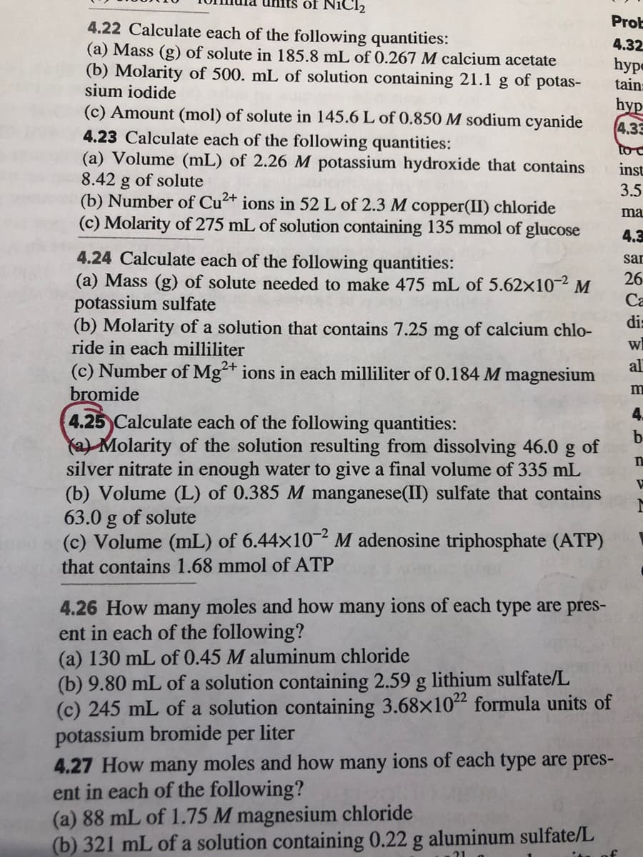 NiCl2
Prob
4.22 Calculate each of the following quantities:
(a) Mass (g) of solute in 185.8 mL of 0.267 M calcium acetate
(b) Molarity of 500. mL of solution containing 21.1 g of potas-
sium iodide
4.32
hype
tain:
hyp
4.33
(c) Amount (mol) of solute in 145.6 L of 0.850 M sodium cyanide
4.23 Calculate each of the following quantities:
(a) Volume (mL) of 2.26 M potassium hydroxide that contains
8.42 g of solute
(b) Number of Cu²+ ions in 52 L of 2.3 M copper(II) chloride
(c) Molarity of 275 mL of solution containing 135 mmol of glucose
to
inst
3.5
ma
4.3
4.24 Calculate each of the following quantities:
(a) Mass (g) of solute needed to make 475 mL of 5.62x10¬² M
potassium sulfate
(b) Molarity of a solution that contains 7.25 mg of calcium chlo-
ride in each milliliter
(c) Number of Mg+ ions in each milliliter of 0.184 M magnesium
bromide
4.25 Calculate each of the following quantities:
Ya) Molarity of the solution resulting from dissolving 46.0
silver nitrate in enough water to give a final volume of 335 mL
(b) Volume (L) of 0.385 M manganese(II) sulfate that contains
63.0 g of solute
(c) Volume (mL) of 6.44x10 M adenosine triphosphate (ATP)
sar
26
Са
dis
al
4.
b
of
that contains 1.68 mmol of ATP
4.26 How many moles and how many ions of each type are pres-
ent in each of the following?
(a) 130 mL of 0.45 M aluminum chloride
(b) 9.80 mL of a solution containing 2.59 g lithium sulfate/L
(c) 245 mL of a solution containing 3.68x1022 formula units of
potassium bromide per liter
4.27 How many moles and how many ions of each type are pres-
ent in each of the following?
(a) 88 mL of 1.75 M magnesium chloride
(b) 321 mL of a solution containing 0.22 g aluminum sulfate/L
21
