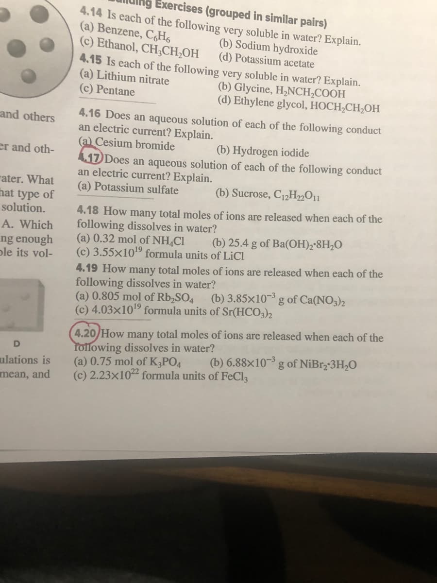 Exercises (grouped in similar pairs)
4.14 Is each of the following very soluble in water? Explain.
(a) Benzene, CH6
(c) Ethanol, CH;CH,OH
(b) Sodium hydroxide
(d) Potassium acetate
4.15 Is each of the following very soluble in water? Explain.
(a) Lithium nitrate
(b) Glycine, H,NCH,COOH
(d) Ethylene glycol, HOCH,CH,OH
(c) Pentane
4.16 Does an aqueous solution of each of the following conduct
an electric current? Explain.
(a) Cesium bromide
and others
(b) Hydrogen iodide
er and oth-
417 Does an aqueous solution of each of the following conduct
an electric current? Explain.
(a) Potassium sulfate
rater. What
hat type of
solution.
(b) Sucrose, C12H„O11
4.18 How many total moles of ions are released when each of the
following dissolves in water?
(a) 0.32 mol of NH,Cl
(c) 3.55x109 formula units of LiCl
A. Which
(b) 25.4 g of Ba(OH)2•8H2O
ng enough
ple its vol-
4.19 How many total moles of ions are released when each of the
following dissolves in water?
(a) 0.805 mol of Rb,SO4
(c) 4.03×10" formula units of Sr(HCO3)2
(b) 3.85×10-³ g of Ca(NO3)2
4.20/How many total moles of ions are released when each of the
Tollowing dissolves in water?
(a) 0.75 mol of K3PO4
(c) 2.23×1022 formula units of FeCla
(b) 6.88×10-³ g of NiBr,-3H,O
ulations is
mean, and
