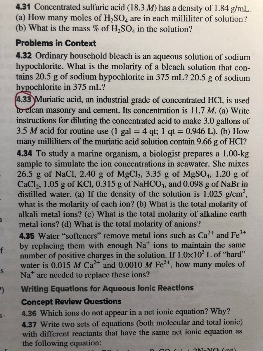 4.31 Concentrated sulfuric acid (18.3 M) has a density of 1.84 g/mL.
(a) How many moles of H2S04 are in each milliliter of solution?
(b) What is the mass % of H2SO4 in the solution?
Problems in Context
4.32 Ordinary household bleach is an aqueous solution of sodium
hypochlorite. What is the molarity of a bleach solution that con-
tains 20.5 g of sodium hypochlorite in 375 mL? 20.5 g of sodium
hypochlorite in 375 mL?
4.33 Muriatic acid, an industrial grade of concentrated HCI, is used
to clean masonry and cement. Its concentration is 11.7 M. (a) Write
instructions for diluting the concentrated acid to make 3.0 gallons of
3.5 M acid for routine use (1 gal
many milliliters of the muriatic acid solution contain 9.66 g of HCI?
4.34 To study a marine organism, a biologist prepares a 1.00-kg
sample to simulate the ion concentrations in seawater. She mixes
26.5 g of NaCI, 2.40 g of MgCl2, 3.35 g of MgSO4, 1.20 g of
CaCl2, 1.05 g of KCI, 0.315 g of NaHCO3, and 0.098 g of NaBr in
distilled water. (a) If the density of the solution is 1.025 g/cm,
what is the molarity of each ion? (b) What is the total molarity of
alkali metal ions? (c) What is the total molarity of alkaline earth
metal ions? (d) What is the total molarity of anions?
4 qt; 1 qt = 0.946 L). (b) How
4.35 Water "softeners" remove metal ions such as Ca2+ and Fe+
by replacing them with enough Na ions to maintain the same
f
number of positive charges in the solution. If 1.0x10° L of "hard"
water is 0.015 M Ca2+ and 0.0010 M Fet, how many moles of
Nat are needed to replace these ions?
3+
Writing Equations for Aqueous lonic Reactions
Concept Review Questions
4.36 Which ions do not appear in a net ionic equation? Why?
4.37 Write two sets of equations (both molecular and total ionic)
with different reactants that have the same net ionic equation as
the following equation:
2NONO. (aa)
