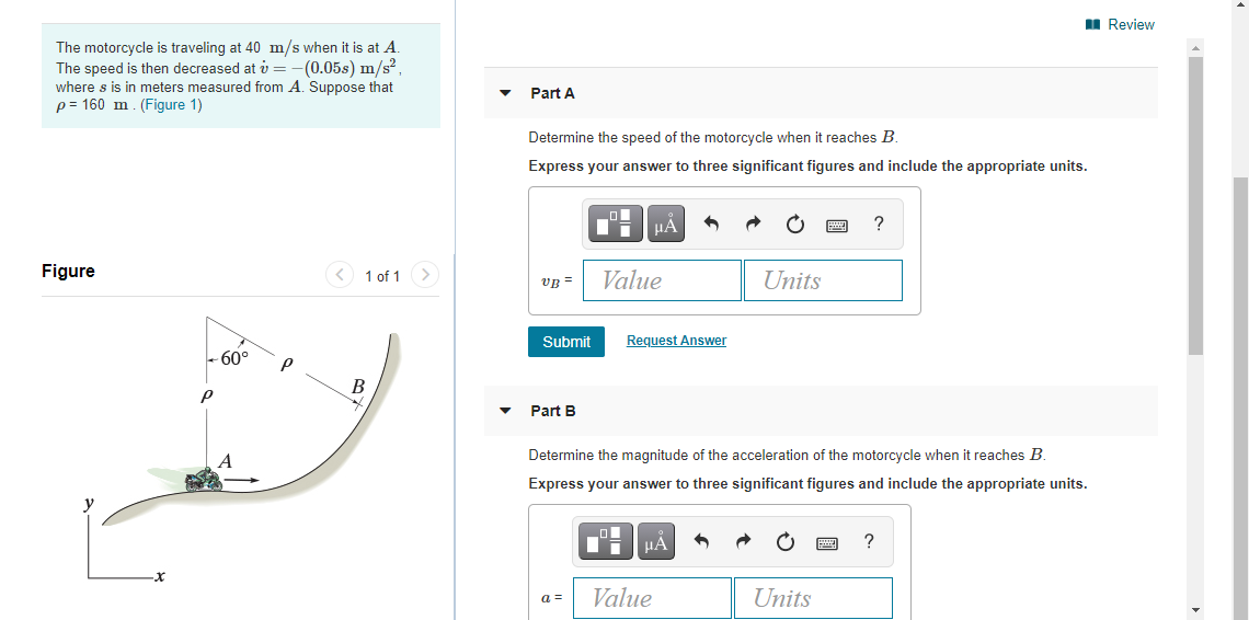 I Review
The motorcycle is traveling at 40 m/s when it is at A.
The speed is then decreased at v = -(0.05s) m/s?
where s is in meters measured from A. Suppose that
p = 160 m. (Figure 1)
Part A
Determine the speed of the motorcycle when it reaches B.
Express your answer to three significant figures and include the appropriate units.
HẢ
Figure
< 1 of 1 >
Value
Units
vB =
Submit
Request Answer
- 60°
Part B
A
Determine the magnitude of the acceleration of the motorcycle when it reaches B.
Express your answer to three significant figures and include the appropriate units.
HÁ
?
a =
Value
Units
