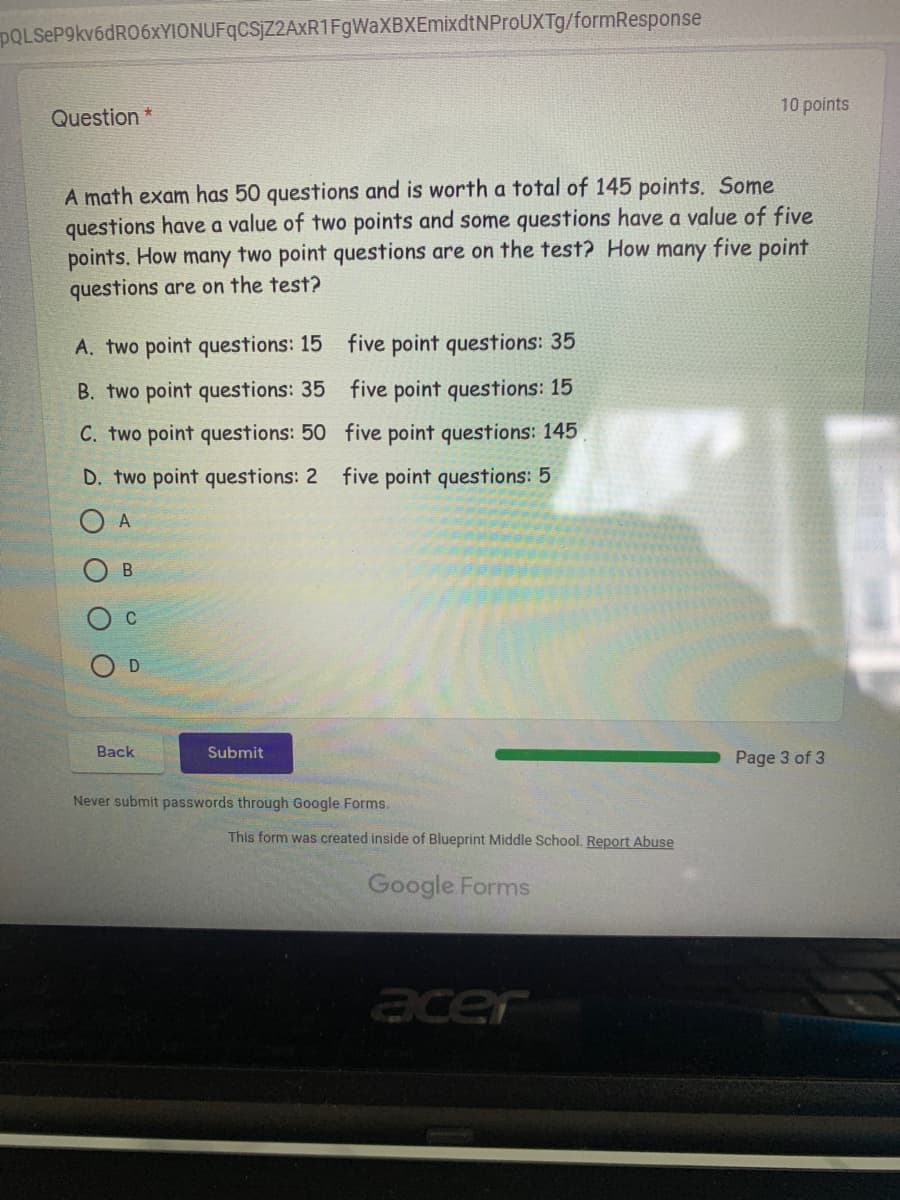 POLSeP9kv6dRO6xYIONUFqCSjZ2AXR1FgWaXBXEmixdtNProUXTg/formResponse
10 points
Question *
A math exam has 50 questions and is worth a total of 145 points. Some
questions have a value of two points and some questions have a value of five
points. How
questions are on the test?
many two point questions are on the test? How many five point
A. two point questions: 15 five point questions: 35
B. two point questions: 35 five point questions: 15
C. two point questions: 50 five point questions: 145
D. two point questions: 2 five point questions: 5
A
C
Back
Submit
Page 3 of 3
Never submit passwords through Google Forms.
This form was created inside of Blueprint Middle School. Report Abuse
Google Forms
