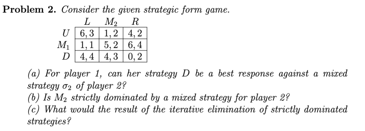 Problem 2. Consider the given strategic form game.
L
M₂ R
U
6,3 1,2 4, 2
5,2 6,4
M₁ 1,1
D 4,4 4,3 0,2
(a) For player 1, can her strategy D be a best response against a mixed
strategy o2 of player 2?
(b) Is M₂ strictly dominated by a mixed strategy for player 2?
(c) What would the result of the iterative elimination of strictly dominated
strategies?