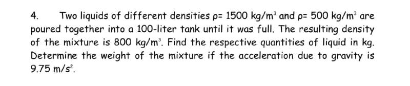 4. Two liquids of different densities p= 1500 kg/m³ and p= 500 kg/m³ are
poured together into a 100-liter tank until it was full. The resulting density
of the mixture is 800 kg/m³. Find the respective quantities of liquid in kg.
Determine the weight of the mixture if the acceleration due to gravity is
9.75 m/s².