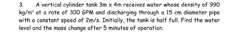 3. A vertical cylinder tank 3m x 4m receives water whose density of 990
kg/m³ at a rate of 300 GPM and discharging through a 15 cm diameter pipe
with a constant speed of 2m/s. Initially, the tank is half full. Find the water
level and the mass change after 5 minutes of operation.