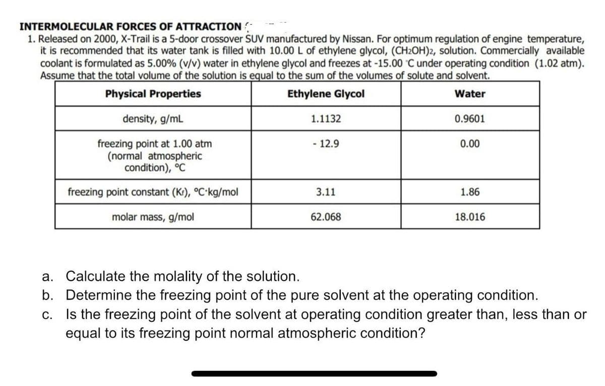 INTERMOLECULAR FORCES OF ATTRACTION
1. Released on 2000, X-Trail is a 5-door crossover SUV manufactured by Nissan. For optimum regulation of engine temperature,
it is recommended that its water tank is filled with 10.00 L of ethylene glycol, (CH2OH)2, solution. Commercially available
coolant is formulated as 5.00% (v/v) water in ethylene glycol and freezes at -15.00 C under operating condition (1.02 atm).
Assume that the total volume of the solution is equal to the sum of the volumes of solute and solvent.
Physical Properties
Ethylene Glycol
Water
density, g/mL
freezing point at 1.00 atm
(normal atmospheric
condition), °C
freezing point constant (Kr), °C-kg/mol
molar mass, g/mol
1.1132
- 12.9
3.11
62.068
0.9601
0.00
1.86
18.016
a. Calculate the molality of the solution.
b.
Determine the freezing point of the pure solvent at the operating condition.
C.
Is the freezing point of the solvent at operating condition greater than, less than or
equal to its freezing point normal atmospheric condition?