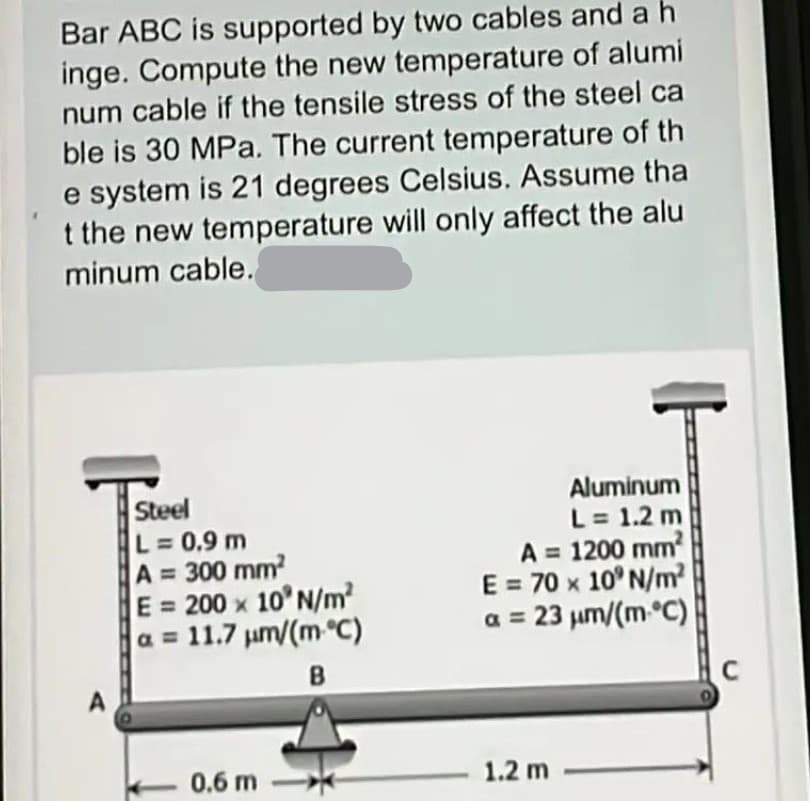 Bar ABC is supported by two cables and a h
inge. Compute the new temperature of alumi
num cable if the tensile stress of the steel ca
ble is 30 MPa. The current temperature of th
e system is 21 degrees Celsius. Assume tha
t the new temperature will only affect the alu
minum cable.
Steel
L = 0.9 m
A = 300 mm²
E = 200 x 10' N/m²
a = 11.7 μm/(m °C)
B
0.6 m
Aluminum
L = 1.2 m
A = 1200 mm²
E = 70 x 10' N/m²
a = 23 μm/(m-°C)
1.2 m
C