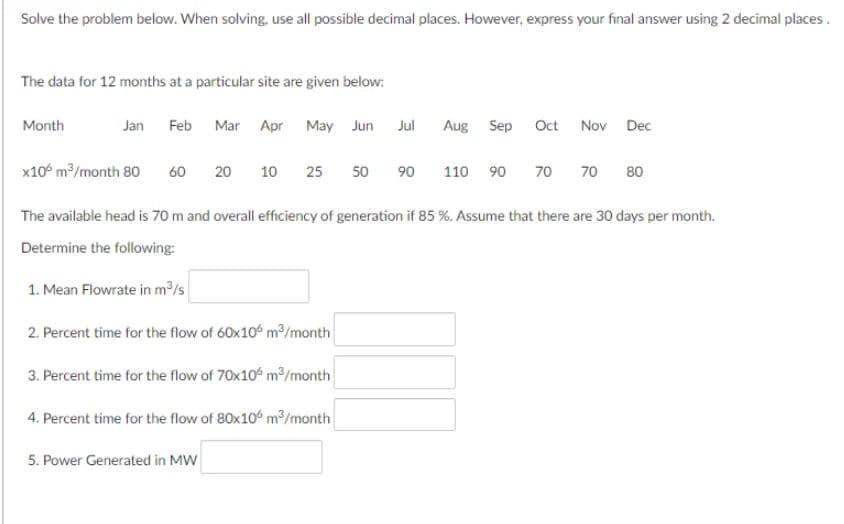 Solve the problem below. When solving, use all possible decimal places. However, express your final answer using 2 decimal places.
The data for 12 months at a particular site are given below:
Month
Jan Feb Mar
x10 m³/month 80
60
20
5. Power Generated in MW
Apr May Jun
10
25 50
Jul
Aug Sep
90 110 90
Oct Nov Dec
70
70
80
The available head is 70 m and overall efficiency of generation if 85 %. Assume that there are 30 days per month.
Determine the following:
1. Mean Flowrate in m³/s
2. Percent time for the flow of 60x106 m³/month
3. Percent time for the flow of 70x106 m³/month
4. Percent time for the flow of 80x100 m³/month