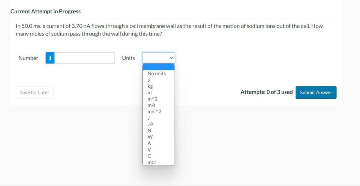 Current Attempt in Progress
In 50.0 ms, a current of 3.70 nA flows through a cell membrane wall as the result of the motion of sodium ions out of the cell. How
many moles of sodium pass through the wall during this time?
Number i
Save for Later
Units
No units
S
kg
m
m^2
m/s
m/s^2
€ ££¬±z><>u@
J
J/s
N
W
A
V
C
mol
Attempts: 0 of 3 used
Submit Answer