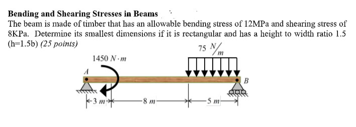 Bending and Shearing Stresses in Beams
The beam is made of timber that has an allowable bending stress of 12MPa and shearing stress of
8KPa. Determine its smallest dimensions if it is rectangular and has a height to width ratio 1.5
(h=1.5b) (25 points)
75 N/m
A
1450 N.m
3m*
8 m
-5 m-
B