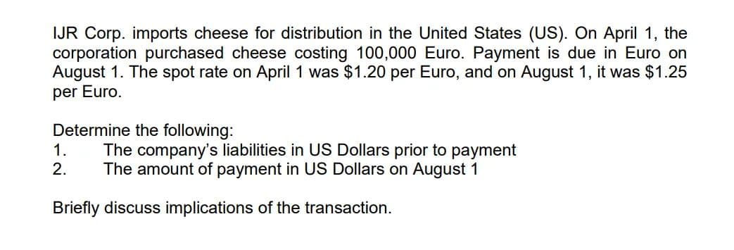 IJR Corp. imports cheese for distribution in the United States (US). On April 1, the
corporation purchased cheese costing 100,000 Euro. Payment is due in Euro on
August 1. The spot rate on April 1 was $1.20 per Euro, and on August 1, it was $1.25
per Euro.
Determine the following:
1.
2.
The company's liabilities in US Dollars prior to payment
The amount of payment in US Dollars on August 1
Briefly discuss implications of the transaction.