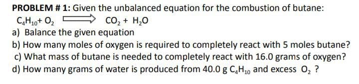 PROBLEM # 1: Given the unbalanced equation for the combustion of butane:
CHiot Oz E
CO, + H2O
a) Balance the given equation
b) How many moles of oxygen is required to completely react with 5 moles butane?
c) What mass of butane is needed to completely react with 16.0 grams of oxygen?
d) How many grams of water is produced from 40.0 g C₂H₁0 and excess O₂ ?