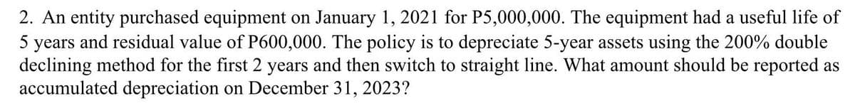 2. An entity purchased equipment on January 1, 2021 for P5,000,000. The equipment had a useful life of
5 years and residual value of P600,000. The policy is to depreciate 5-year assets using the 200% double
declining method for the first 2 years and then switch to straight line. What amount should be reported as
accumulated depreciation on December 31, 2023?