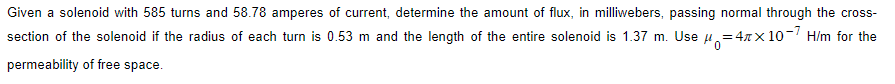 Given a solenoid with 585 turns and 58.78 amperes of current, determine the amount of flux, in milliwebers, passing normal through the cross-
section of the solenoid if the radius of each turn is 0.53 m and the length of the entire solenoid is 1.37 m. Use μ=4x10-7 H/m for the
permeability of free space.
0