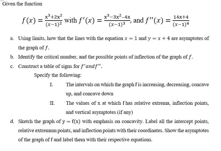 Given the function
f(x) =
x³+2x²
(x-1)²
with f'(x) =
x³-3x²-4x
(x-1)³
II.
)
and f'(x) =
14x+4
(x-1)4
a. Using limits, how that the lines with the equation x = 1 and y = x + 4 are asymptotes of
the graph of f.
b. Identify the critical number, and the possible points of inflection of the graph of f.
c.
Construct a table of signs for f'andf".
Specify the following:
I.
The intervals on which the graph f is increasing, decreasing, concave
up, and concave down
The values of x at which fhas relative extrema, inflection points,
and vertical asymptotes (if any)
d. Sketch the graph of y = f(x) with emphasis on concavity. Label all the intercept points,
relative extremum points, and inflection points with their coordinates. Show the asymptotes
of the graph off and label them with their respective equations.