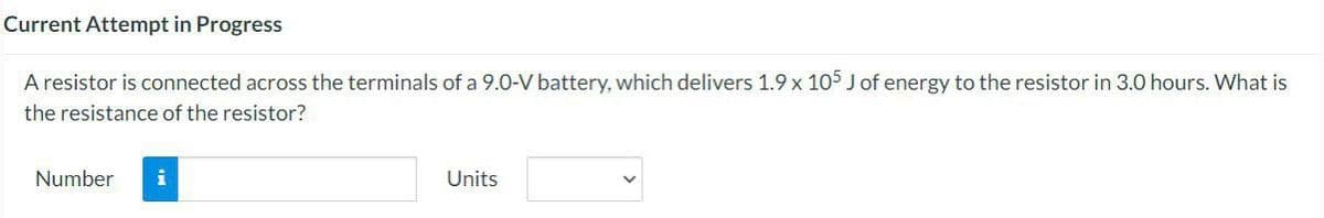 Current Attempt in Progress
A resistor is connected across the terminals of a 9.0-V battery, which delivers 1.9 x 105 J of energy to the resistor in 3.0 hours. What is
the resistance of the resistor?
Number i
Units