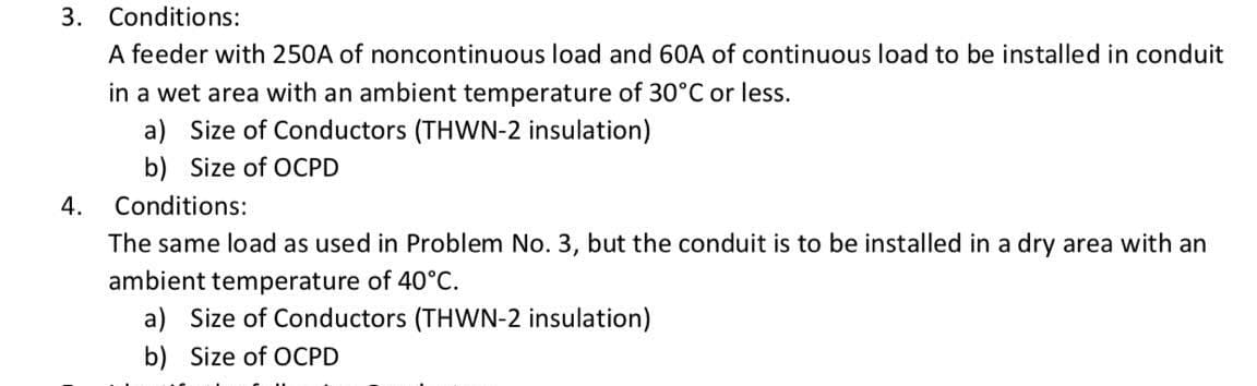 3. Conditions:
A feeder with 250A of noncontinuous load and 60A of continuous load to be installed in conduit
in a wet area with an ambient temperature of 30°C or less.
a) Size of Conductors (THWN-2 insulation)
b) Size of OCPD
4.
Conditions:
The same load as used in Problem No. 3, but the conduit is to be installed in a dry area with an
ambient temperature of 40°C.
a) Size of Conductors (THWN-2 insulation)
b) Size of OCPD