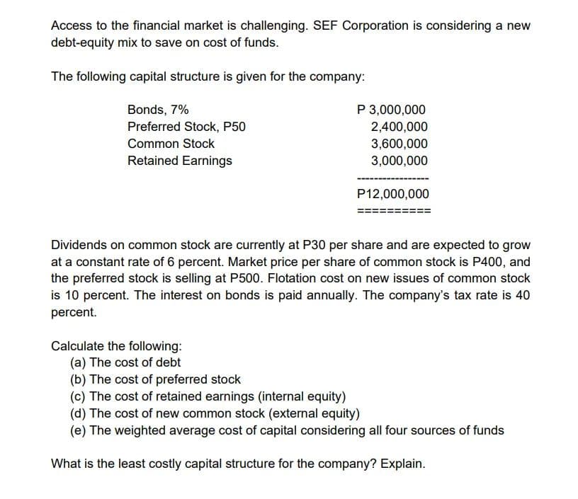 Access to the financial market is challenging. SEF Corporation is considering a new
debt-equity mix to save on cost of funds.
The following capital structure is given for the company:
Bonds, 7%
Preferred Stock, P50
Common Stock
Retained Earnings
P 3,000,000
2,400,000
3,600,000
3,000,000
P12,000,000
Dividends on common stock are currently at P30 per share and are expected to grow
at a constant rate of 6 percent. Market price per share of common stock is P400, and
the preferred stock is selling at P500. Flotation cost on new issues of common stock
is 10 percent. The interest on bonds is paid annually. The company's tax rate is 40
percent.
Calculate the following:
(a) The cost of debt
(b) The cost of preferred stock
(c) The cost of retained earnings (internal equity)
(d) The cost of new common stock (external equity)
(e) The weighted average cost of capital considering all four sources of funds
What is the least costly capital structure for the company? Explain.