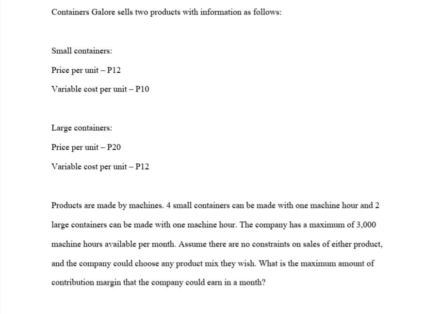 Containers Galore sells two products with information as follows:
Small containers:
Price per unit - P12
Variable cost per unit - P10
Large containers:
Price per unit - P20
Variable cost per unit - P12
Products are made by machines. 4 small containers can be made with one machine hour and 2
large containers can be made with one machine hour. The company has a maximum of 3,000
machine hours available per month. Assume there are no constraints on sales of either product,
and the company could choose any product mix they wish. What is the maximum amount of
contribution margin that the company could earn in a month?