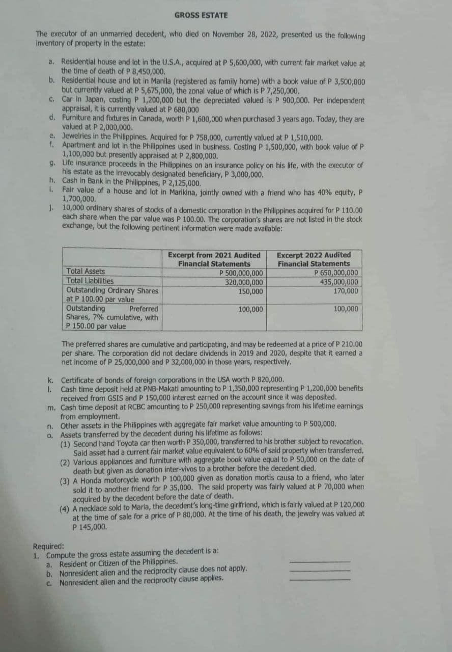 GROSS ESTATE
The executor of an unmarried decedent, who died on November 28, 2022, presented us the following
inventory of property in the estate:
a. Residential house and lot in the U.S.A., acquired at P 5,600,000, with current fair market value at
the time of death of P 8,450,000.
b. Residential house and lot in Manila (registered as family home) with a book value of P 3,500,000
but currently valued at P 5,675,000, the zonal value of which is P 7,250,000.
c.
Car in Japan, costing P 1,200,000 but the depreciated valued is P 900,000. Per independent
appraisal, it is currently valued at P 680,000
d.
Furniture and fixtures in Canada, worth P 1,600,000 when purchased 3 years ago. Today, they are
valued at P 2,000,000.
e. Jewelries in the Philippines. Acquired for P 758,000, currently valued at P 1,510,000.
f. Apartment and lot in the Philippines used in business. Costing P 1,500,000, with book value of P
1,100,000 but presently appraised at P 2,800,000.
9. Life insurance proceeds in the Philippines on an insurance policy on his life, with the executor of
his estate as the irrevocably designated beneficiary, P 3,000,000.
Cash in Bank in the Philippines, P 2,125,000.
h.
1. Fair value of a house and lot in Marikina, jointly owned with a friend who has 40% equity, P
1,700,000.
j.
10,000 ordinary shares of stocks of a domestic corporation in the Philippines acquired for P 110.00
each share when the par value was P 100.00. The corporation's shares are not listed in the stock
exchange, but the following pertinent information were made available:
Total Assets
Total Liabilities
Outstanding Ordinary Shares
at P 100.00 par value
Outstanding
Preferred
Shares, 7% cumulative, with
P 150.00 par value
Excerpt from 2021 Audited
Financial Statements
P 500,000,000
320,000,000
150,000
100,000
Excerpt 2022 Audited
Financial Statements
P 650,000,000
435,000,000
170,000
100,000
The preferred shares are cumulative and participating, and may be redeemed at a price of P 210.00
per share. The corporation did not declare dividends in 2019 and 2020, despite that it earned a
net income of P 25,000,000 and P 32,000,000 in those years, respectively.
k.
Certificate of bonds of foreign corporations in the USA worth P 820,000.
1. Cash time deposit held at PNB-Makati amounting to P 1,350,000 representing P 1,200,000 benefits
received from GSIS and P 150,000 interest earned on the account since it was deposited.
m. Cash time deposit at RCBC amounting to P 250,000 representing savings from his lifetime earnings.
from employment.
n. Other assets in the Philippines with aggregate fair market value amounting to P 500,000.
o. Assets transferred by the decedent during his lifetime as follows:
(1) Second hand Toyota car then worth P 350,000, transferred to his brother subject to revocation.
Said asset had a current fair market value equivalent to 60% of said property when transferred.
(2) Various appliances and furniture with aggregate book value equal to P 50,000 on the date of
death but given as donation inter-vivos to a brother before the decedent died.
Required:
1. Compute the gross estate assuming the decedent is a:
a. Resident or Citizen of the Philippines.
b. Nonresident alien and the reciprocity clause does not apply.
c. Nonresident alien and the reciprocity clause applies.
(3) A Honda motorcycle worth P 100,000 given as donation mortis causa to a friend, who later
sold it to another friend for P 35,000. The said property was fairly valued at P 70,000 when
acquired by the decedent before the date of death.
(4) A necklace sold to Maria, the decedent's long-time girlfriend, which is fairly valued at P 120,000
at the time of sale for a price of P 80,000. At the time of his death, the jewelry was valued at
P 145,000.