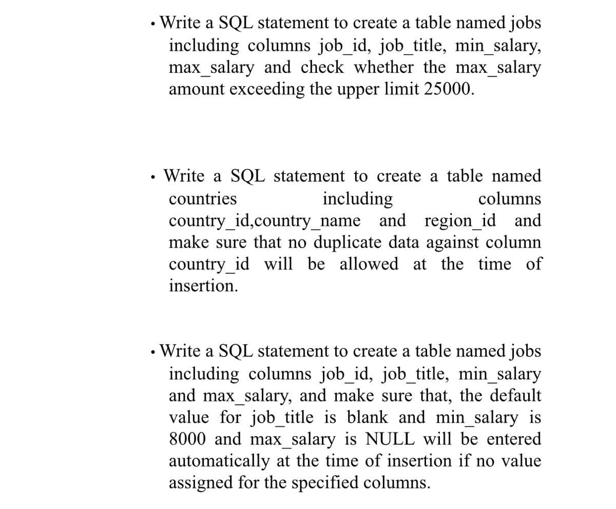 • Write a SQL statement to create a table named jobs
including columns job_id, job_title, min_salary,
max_salary and check whether the max_salary
amount exceeding the upper limit 25000.
• Write a SQL statement to create a table named
countries
including
columns
country_id,country_name
make sure that no duplicate data against column
country_id will be allowed at the time of
insertion.
and region_id and
• Write a SQL statement to create a table named jobs
including columns job_id, job_title, min_salary
and max_salary, and make sure that, the default
value for job_title is blank and min_salary is
8000 and max_salary is NULL will be entered
automatically at the time of insertion if no value
assigned for the specified columns.
