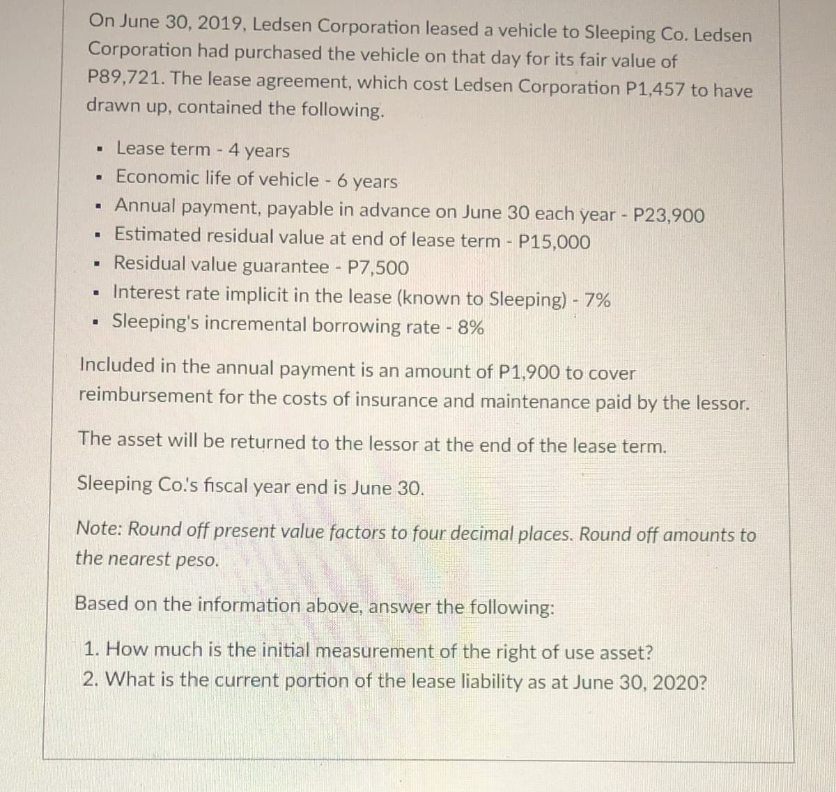 On June 30, 2019, Ledsen Corporation leased a vehicle to Sleeping Co. Ledsen
Corporation had purchased the vehicle on that day for its fair value of
P89,721. The lease agreement, which cost Ledsen Corporation P1,457 to have
drawn up, contained the following.
■
Lease term - 4 years
Economic life of vehicle - 6 years
M
.
Annual payment, payable in advance on June 30 each year - P23,900
Estimated residual value at end of lease term - P15,000
-
Residual value guarantee - P7,500
▪ Interest rate implicit in the lease (known to Sleeping) - 7%
Sleeping's incremental borrowing rate - 8%
Included in the annual payment is an amount of P1,900 to cover
reimbursement for the costs of insurance and maintenance paid by the lessor.
The asset will be returned to the lessor at the end of the lease term.
Sleeping Co.'s fiscal year end is June 30.
Note: Round off present value factors to four decimal places. Round off amounts to
the nearest peso.
Based on the information above, answer the following:
1. How much is the initial measurement of the right of use asset?
2. What is the current portion of the lease liability as at June 30, 2020?