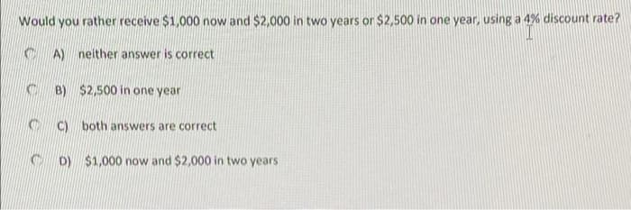 Would you rather receive $1,000 now and $2,000 in two years or $2,500 in one year, using a 4% discount rate?
C A) neither answer is correct
B) $2,500 in one year
C) both answers are correct
C D) $1,000 now and $2,000 in two years
