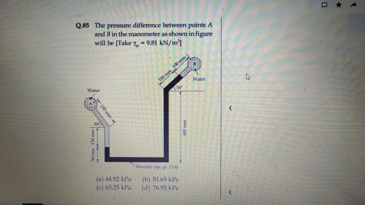 Q.85 The pressure difference between points A
and B in the manometer as shown in figure
will be [Take Y = 9.81 kN/m']
%3D
100 mm 100 mm
Water
Water
30
30
Mercury (sp. gr. 13.6)
(a) 44.92 kPa
(c) 63.25 kPa
(b) 51.65 kPa
(d) 76.92 kPa
150mm
50 mm 150 mm
