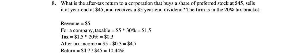 8. What is the after-tax return to a corporation that buys a share of preferred stock at $45, sells
it at year-end at $45, and receives a $5 year-end dividend? The firm is in the 20% tax bracket.
Revenue = $5
For a company, taxable = $5 * 30% = $1.5
Tax = $1.5* 20% = $0.3
After tax income = $5 - $0.3= $4.7
Return $4.7/$45= 10.44%