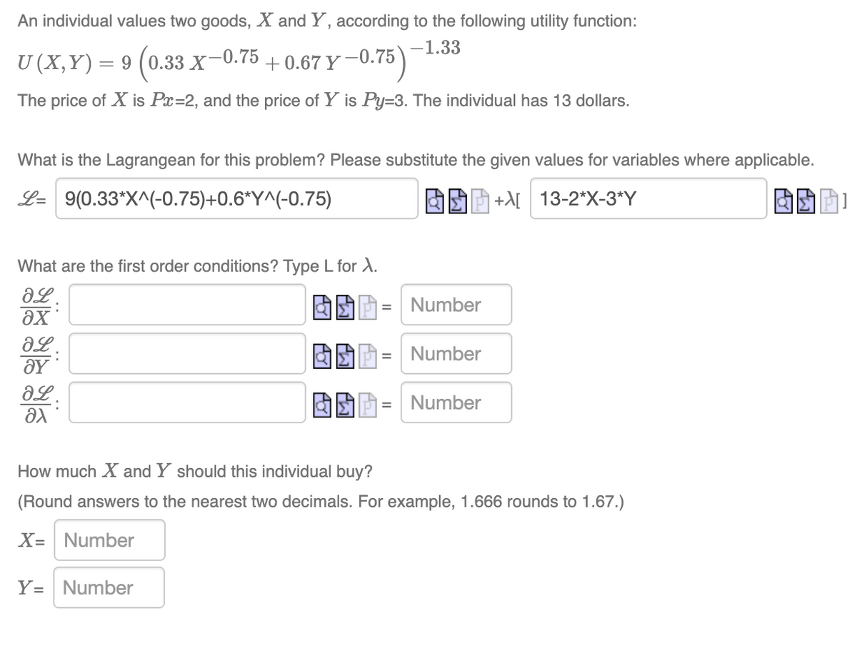 An individual values two goods, X and Y, according to the following utility function:
-1.33
U(X,Y)= 9 › (0.33 X−0.75 +0.67 Y−
The price of X is Px=2, and the price of Y is Py=3. The individual has 13 dollars.
What is the Lagrangean for this problem? Please substitute the given values for variables where applicable.
L= 9(0.33*X^(-0.75)+0.6*Y^(-0.75)
+X[ 13-2*X-3*Y
Y-0.75)
What are the first order conditions? Type L for X.
ƏL:
əx
ƏL.
ΟΥ
ƏL.
Əx
Y= Number
=
Number
Number
Number
How much X and Y should this individual buy?
(Round answers to the nearest two decimals. For example, 1.666 rounds to 1.67.)
X= Number