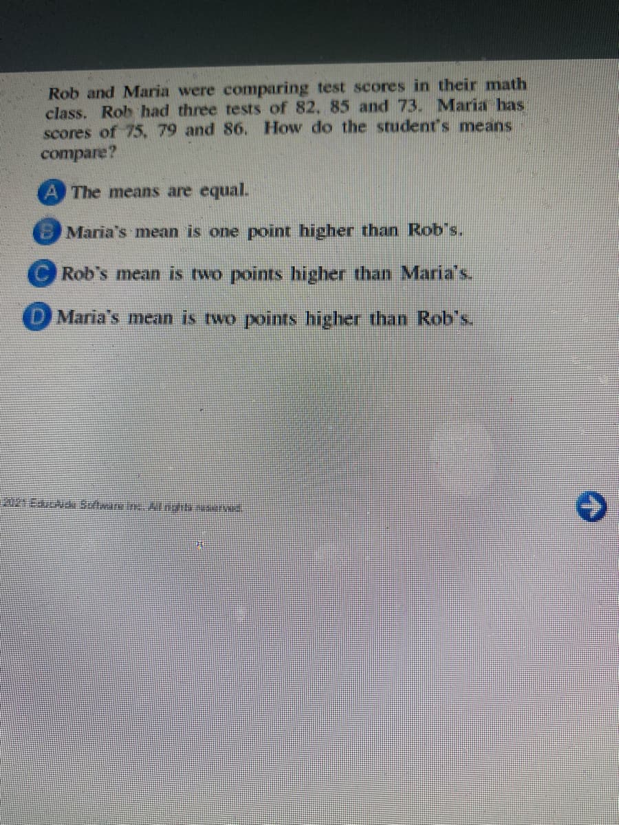 Rob and Maria were comparing test scores in their math
class. Rob had three tests of 82, 85 and 73. Maria has
scores of 75,79 and 86. How do the student's means
compare?
A The means are equal
B Maria's mean is one point higher than Rob's.
(CRob's mean is two points higher than Maria's
O Maria's mean is two points higher than Rob's.
