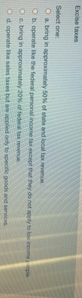 Excise taxes
Select one:
O a bring in approximately 50% of state and local tax revenue.
O b. operate like the federal personal income tax except that they do not apply to low income people.
O c. bring in approximately 20% of federal tax revenue.
O d. operate like sales taxes but are applied only to specific goods and services.
