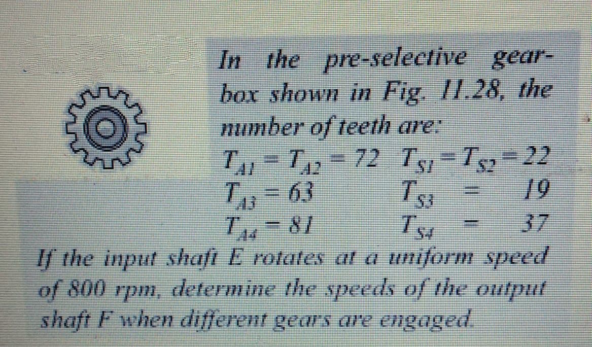 In the pre-selective gear-
box shown in Fig. II.28, the
number of teeth are:
372 Ts-Ts= 22
Ts
3D63
19
37
If the input shaft E rotates at a uniform speed
of 800 rpm, determine the speeds of the ouitput
shaft F when different gears are engaged
