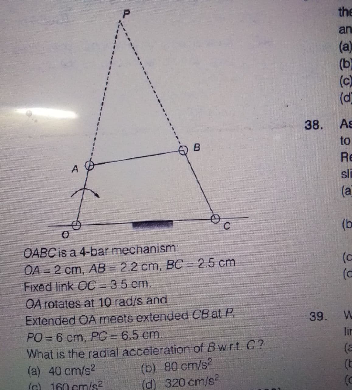 the
an
(a)
(b)
(c)
(d]
38.
As
B
to
Re
sli
(а
C
(b
OABC is a 4-bar mechanism:
(c
OA = 2 cm, AB = 2.2 cm, BC = 2.5 cm
Fixed link OC = 3.5 cm.
OA rotates at 10 rad/s and
Extended OA meets extended CB at P,
PO = 6 cm, PC = 6.5 cm.
What is the radial acceleration of Bw.r.t. C?
(a) 40 cm/s2
(G) 160 cm/s?
39.
lin
(b) 80 cm/s2
(d) 320 cm/s?
(E
(c
