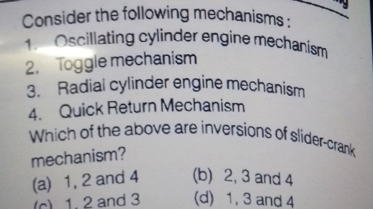 Which of the above are inversions of slider-crank
3. Radial cylinder engine mechanism
Consider the following mechanisms:
1. Oscillating cylinder engine mechanism
2. Toggle mechanism
4. Quick Return Mechanism
mechanism?
(a) 1,2 and 4
(C) 1,2 and 3
(b) 2,3 and 4
(d) 1,3 and 4
