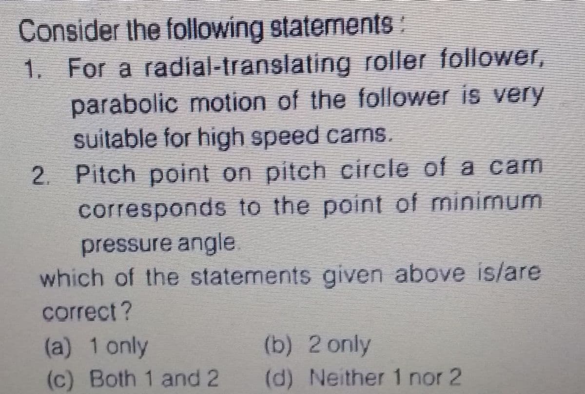 Consider the following statements:
1. For a radial-translating roller follower,
parabolic motion of the follower is very
suitable for high speed cams.
2. Pitch point on pitch circle of a cam
corresponds to the point of minimum
pressure angle
which of the statements given above is/are
correct ?
(b) 2 only
(a) 1 only
(c) Both 1 and 2
(d) Neither 1 nor 2
