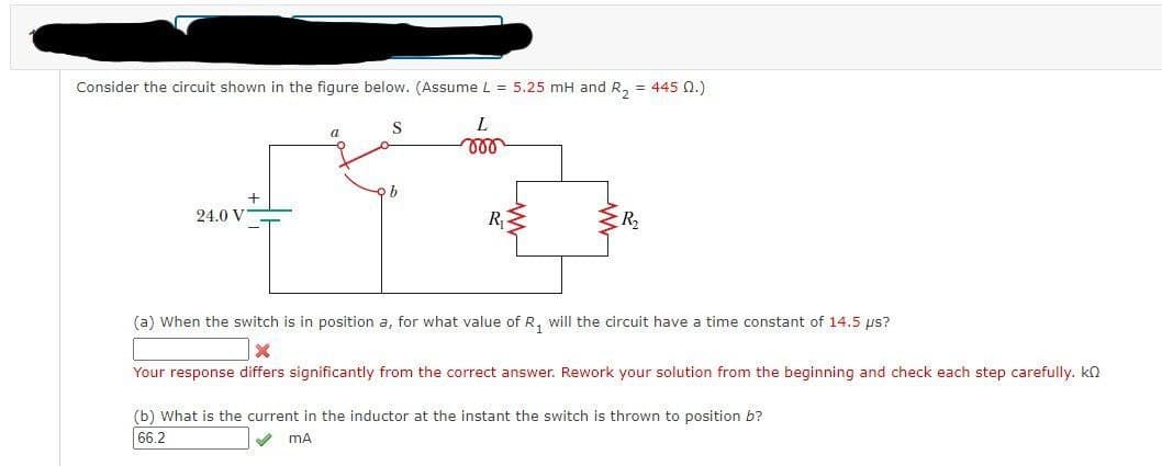 Consider the circuit shown in the figure below. (Assume L = 5.25 mH and R₂ = 445 02.)
S
a
000
+4+
b
R₁
24.0 V
L
R₂
(a) When the switch is in position a, for what value of R₁ will the circuit have a time constant of 14.5 µs?
X
Your response differs significantly from the correct answer. Rework your solution from the beginning and check each step carefully. k
(b) What is the current in the inductor at the instant the switch is thrown to position b?
66.2
mA