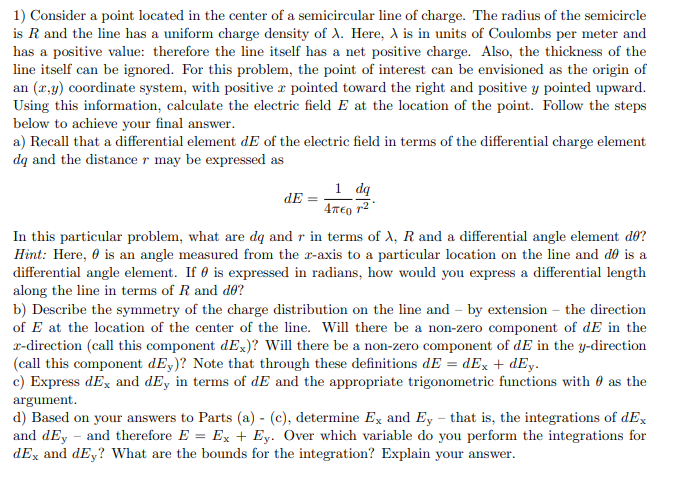 1) Consider a point located in the center of a semicircular line of charge. The radius of the semicircle
is R and the line has a uniform charge density of A. Here, A is in units of Coulombs per meter and
has a positive value: therefore the line itself has a net positive charge. Also, the thickness of the
line itself can be ignored. For this problem, the point of interest can be envisioned as the origin of
an (r,y) coordinate system, with positive r pointed toward the right and positive y pointed upward.
Using this information, calculate the electric field E at the location of the point. Follow the steps
below to achieve your final answer.
a) Recall that a differential element dE of the electric field in terms of the differential charge element
dą and the distance r may be expressed as
1 dq
dE
In this particular problem, what are dą and r in terms of A, R and a differential angle element d®?
Hint: Here, 0 is an angle measured from the r-axis to a particular location on the line and dÐ is a
differential angle element. If 0 is expressed in radians, how would you express a differential length
along the line in terms of R and df?
b) Describe the symmetry of the charge distribution on the line and – by extension – the direction
of E at the location of the center of the line. Will there be a non-zero component of dE in the
r-direction (call this component dEx)? Will there be a non-zero component of dE in the y-direction
(call this component dEy)? Note that through these definitions dE = dEx + dEy.
c) Express dEx and dEy in terms of dE and the appropriate trigonometric functions with 0 as the
argument.
d) Based on your answers to Parts (a) - (c), determine Ex and Ey – that is, the integrations of dEx
and dEy – and therefore E = Ex + Ey. Over which variable do you perform the integrations for
dEx and dEy? What are the bounds for the integration? Explain your answer.
