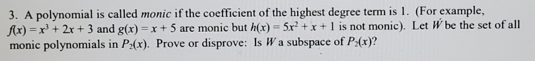 **Polynomial and Subspaces**

A polynomial is called **monic** if the coefficient of the highest degree term is 1. For example:
- \( f(x) = x^3 + 2x + 3 \) and \( g(x) = x + 5 \) are monic polynomials.
- \( h(x) = 5x^2 + x + 1 \) is not monic.

Let \( W \) be the set of all monic polynomials in \( P_2(x) \).

**Problem Statement:** Prove or disprove: Is \( W \) a subspace of \( P_2(x) \)?

In this problem, you need to determine if the set \( W \), which consists of monic polynomials with a degree of 2 or less, forms a subspace within the polynomial space \( P_2(x) \). A subspace must satisfy specific criteria, such as closure under addition and scalar multiplication, and contain the zero vector. Use these properties to either prove or disprove the subspace status of \( W \).