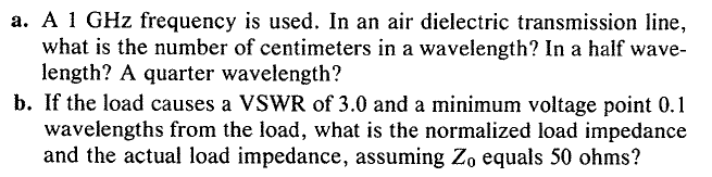 a. A 1 GHz frequency is used. In an air dielectric transmission line,
what is the number of centimeters in a wavelength? In a half wave-
length? A quarter wavelength?
b. If the load causes a VSWR of 3.0 and a minimum voltage point 0.1
wavelengths from the load, what is the normalized load impedance
and the actual load impedance, assuming Zo equals 50 ohms?
