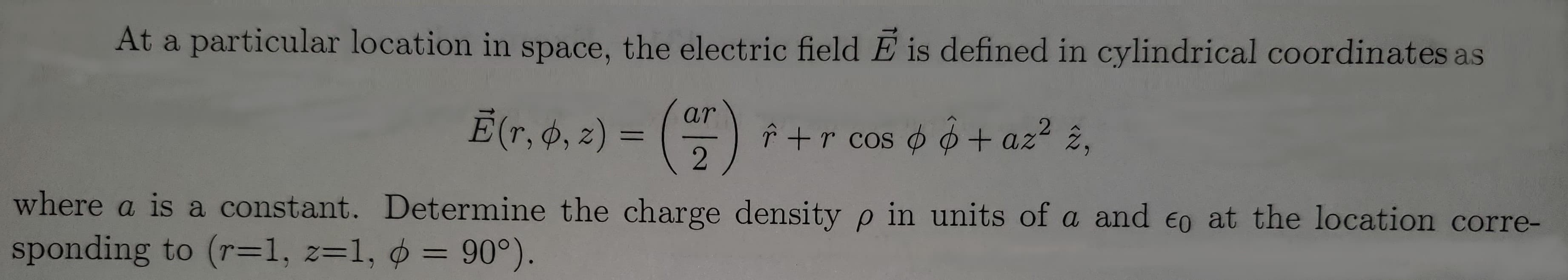 At a particular location in space, the electric field E is defined in cylindrical coordinates as
Ē(7, 6, 2) = ()
ar
î +r cos o o+ az2 2,
where a is a constant. Determine the charge density p in units of a and eo at the location corre-
sponding to (r=1, z=1, = 90°).
%3D
