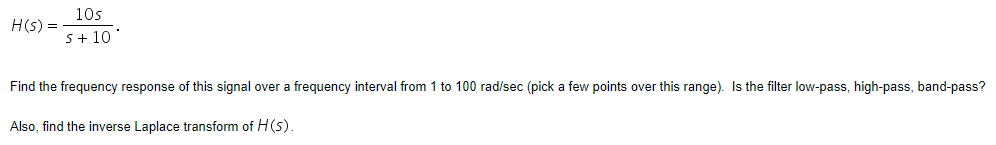 10s
H(s) =
S+ 10
Find the frequency response of this signal over a frequency interval from 1 to 100 rad/sec (pick a few points over this range). Is the filter low-pass, high-pass, band-pass?
Also, find the inverse Laplace transform of H(s).
