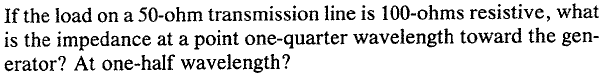 If the load on a 50-ohm transmission line is 100-ohms resistive, what
is the impedance at a point one-quarter wavelength toward the gen-
erator? At one-half wavelength?
