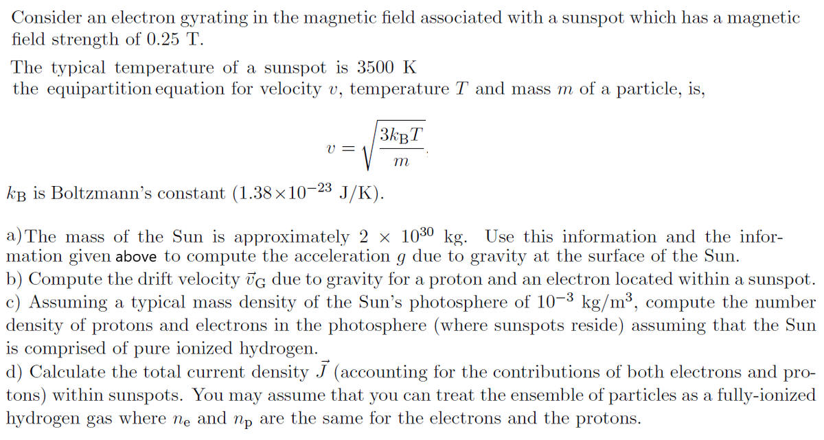 Consider an electron gyrating in the magnetic field associated with a sunspot which has a magnetic
field strength of 0.25 T.
The typical temperature of a sunspot is 3500 K
the equipartition equation for velocity v, temperature T and mass m of a particle, is,
3kgT
V =
m
kB is Boltzmann's constant (1.38×10–23
J/K).
a) The mass of the Sun is approximately 2 × 1030 kg. Use this information and the infor-
mation given above to compute the acceleration g due to gravity at the surface of the Sun.
b) Compute the drift velocity Ūg due to gravity for a proton and an electron located within a sunspot.
c) Assuming a typical mass density of the Sun's photosphere of 10-3 kg/m³, compute the number
density of protons and electrons in the photosphere (where sunspots reside) assuming that the Sun
is comprised of pure ionized hydrogen.
d) Calculate the total current density J (accounting for the contributions of both electrons and
tons) within sunspots. You may assume that you can treat the ensemble of particles as a fully-ionized
hydrogen gas
pro-
where
Ne and
np are the same for the electrons and the protons.
