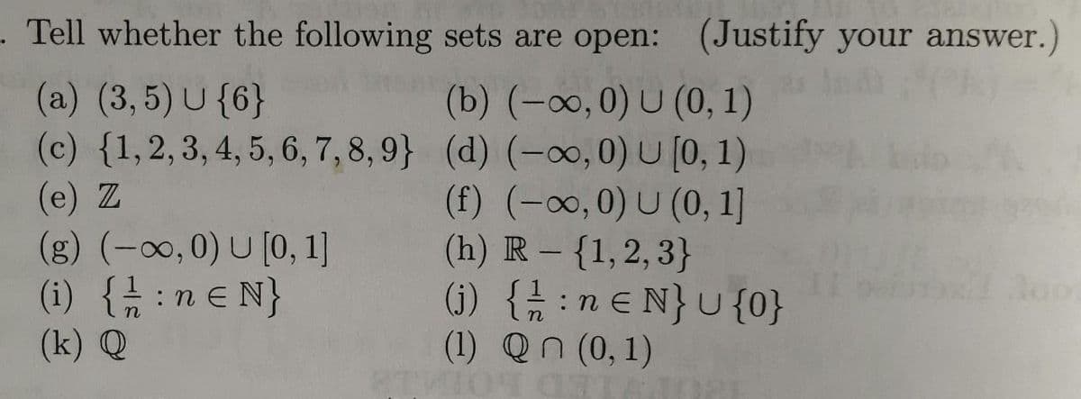 . Tell whether the following sets are open: (Justify your answer.)
(a) (3,5) U {6}
(b) (-∞, 0) U (0, 1)
(c) {1, 2, 3, 4, 5, 6, 7, 8, 9) (d) (-∞, 0) U[0, 1)
(e) Z
(f) (-∞,0) U (0, 1]
(h) R - {1, 2, 3}
(j) { //: neN} U {0}
(1) Qn (0,1)
(g) (-∞,0) U [0, 1]
(i) { //:ne N}
(k) Q